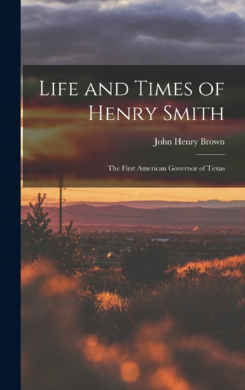 Life and Times of Henry Smith : The First American Governor of Texas