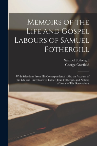 Memoirs of the Life and Gospel Labours of Samuel Fothergill : With Selections From His Correspondence: Also an Account of the Life and Travels of His Father, John Fothergill, and Notices of Some of Hi