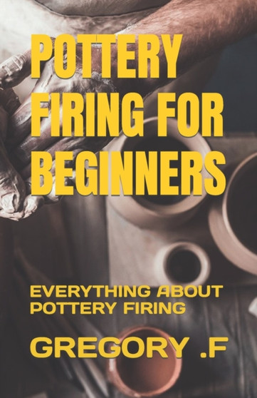 POTTERY FIRING FOR BEGINNERS : EVERYTHING ABOUT POTTERY FIRING by .F GREGORY .F - Paperback