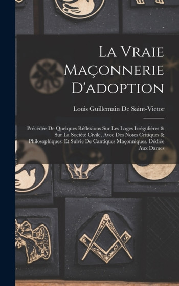 La Vraie Maconnerie D'adoption : Precedee De Quelques Reflexions Sur Les Loges Irregulieres & Sur La Societe Civile, Avec Des Notes Critiques & Philosophiques: Et Suivie De Cantiques Maconniques. Dedi