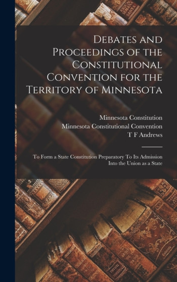 Debates and Proceedings of the Constitutional Convention for the Territory of Minnesota : To Form a State Constitution Preparatory To its Admission Into the Union as a State