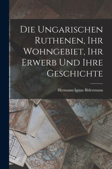 Die Ungarischen Ruthenen, Ihr Wohngebiet, Ihr Erwerb Und Ihre Geschichte Die Ungarischen Ruthenen, Ihr Wohngebiet, Ihr Erwerb Und Ihre Geschichte