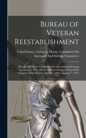 Bureau of Veteran Reestablishment : Hearing Before the Committee On Interstate and Foreign Commerce of the House of Representatives, Sixty-Sixth Congress, Third Session, On H.R. 14961. January 7, 1921