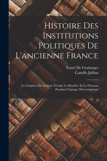 Histoire Des Institutions Politiques De L'ancienne France : Les Origines Du Systeme Feodal: Le Benefice Et Le Patronat Pendant L'epoque Merovingienne