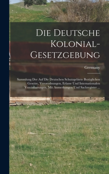 Die Deutsche Kolonial-Gesetzgebung : Sammlung Der Auf Die Deutschen Schutzgebiete Bezuglichen Gesetze, Verorodnungen, Erlasse Und Internationalen Vereinbarungen, Mit Anmerkungen Und Sachregister ...