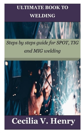 Ultimate Book to Welding : Steps by steps guide for SPOT, TIG and MIG welding by Cecilia V Henry - Paperback