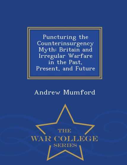Puncturing the Counterinsurgency Myth : Britain and Irregular Warfare in the Past, Present, and Future - War College Series