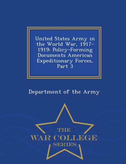 United States Army in the World War, 1917-1919 : Policy-Forming Documents American Expeditionary Forces, Part 3 - War College Series
