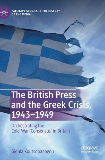 The British Press and the Greek Crisis, 1943-1949 : Orchestrating the Cold-War 'Consensus' in Britain