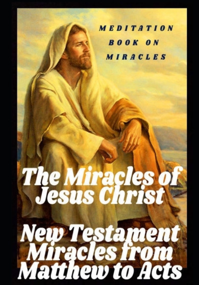 The Miracles of Jesus Christ : New Testament Miracles from Matthew to Acts