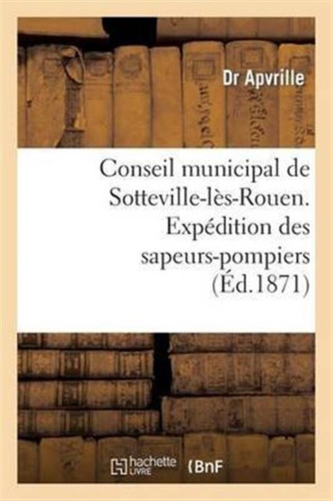 Conseil Municipal de Sotteville-Les-Rouen. Expedition Des Sapeurs-Pompiers de Sotteville-Les-Rouen : Sur Paris, Le 24 Mai 1871. Compte-Rendu Dans La Seance Du 24 Juin 1871...