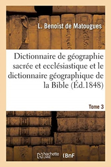 Dictionnaire de Geographie Sacree Et Ecclesiastique Et Le Dictionnaire Geographique de la Bible : Tableau Alphabetique Des Lieux de Terre Sainte. Tableau Synoptique de la France Catholique En 1854
