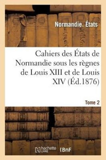 Cahiers Des Etats de Normandie Sous Les Regnes de Louis XIII Et de Louis XIV. Tome 2
