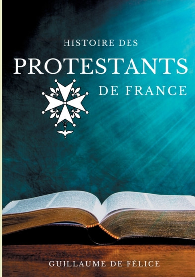 Histoire des protestants de France : La religion protestante et le protestantisme des huguenots, lutheriens, calvinistes, vu par les synodes des eglises reformees de France