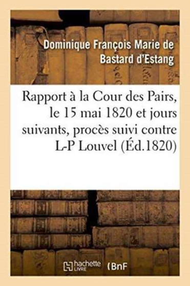 Rapport Fait A La Cour Des Pairs, Le 15 Mai 1820 Et Jours Suivants, Par l'Un Des Pairs Commis : Pour l'Instruction Du Proces Suivi Contre Louis-Pierre Louvel
