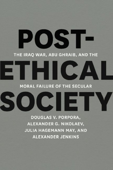 Post-Ethical Society : The Iraq War, Abu Ghraib, and the Moral Failure of the Secular
