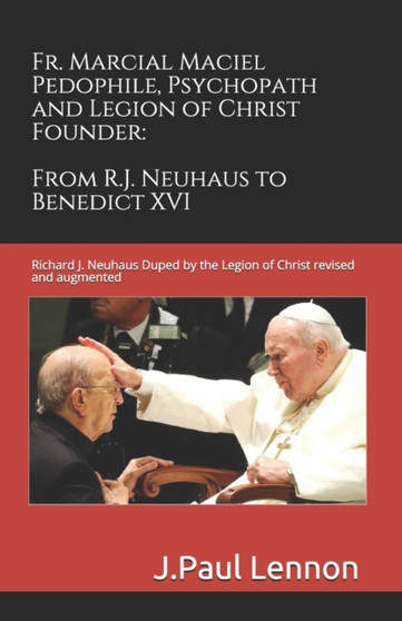 Fr. Marcial Maciel, Pedophile, Psychopath, and Legion of Christ Founder, From R.J. Neuhaus to Benedict XVI, 2nd Ed. : Richard J. Neuhaus Duped by the Legion of Christ revised and augmented