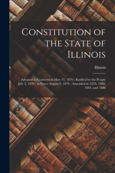 Constitution of the State of Illinois : Adopted in Convention May 13, 1870; Ratified by the People July 2, 1870; in Force August 8, 1870; Amended in 1878, 1880, 1884, and 1886