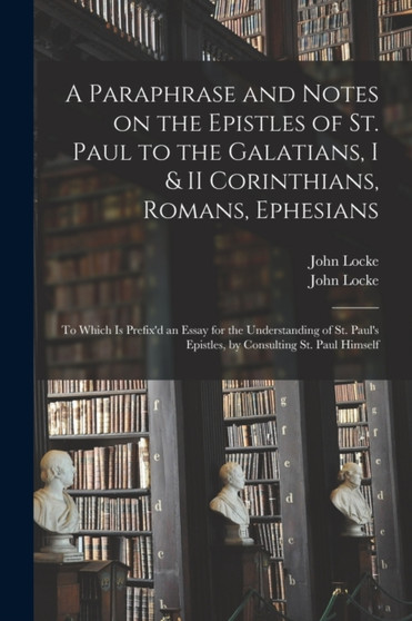 A Paraphrase and Notes on the Epistles of St. Paul to the Galatians, I & II Corinthians, Romans, Ephesians : to Which is Prefix'd an Essay for the Understanding of St. Paul's Epistles, by Consulting S