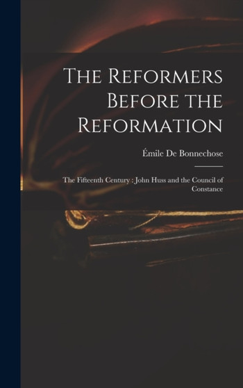 The Reformers Before the Reformation : The Fifteenth Century: John Huss and the Council of Constance by Emile de Bonnechose - Hardback