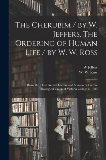 The Cherubim / by W. Jeffers. The Ordering of Human Life / by W. W. Ross [microform] : Being the Third Annual Lecture and Sermon Before the Theological Union of Victoria College in 1880