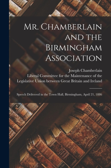 Mr. Chamberlain and the Birmingham Association : Speech Delivered in the Town Hall, Birmingham, April 21, 1886