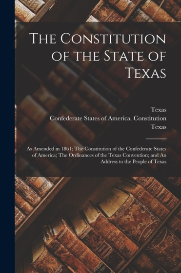 The Constitution of the State of Texas : as Amended in 1861; The Constitution of the Confederate States of America; The Ordinances of the Texas Convention; and An Address to the People of Texas