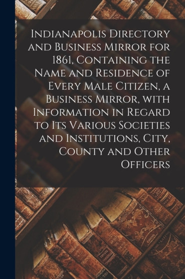 Indianapolis Directory and Business Mirror for 1861, Containing the Name and Residence of Every Male Citizen, a Business Mirror, With Information in Regard to Its Various Societies and Institutions, C
