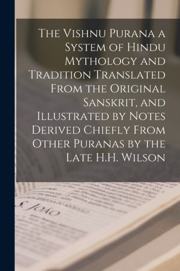 The Vishnu Purana a System of Hindu Mythology and Tradition Translated From the Original Sanskrit, and Illustrated by Notes Derived Chiefly From Other Puranas by the Late H.H. Wilson