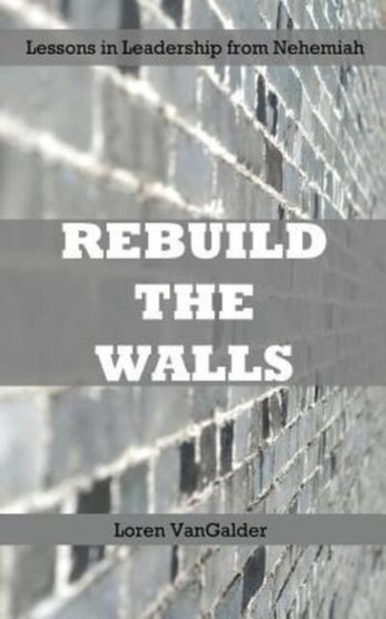 Rebuild the Walls : Lessons in Leadership from Nehemiah