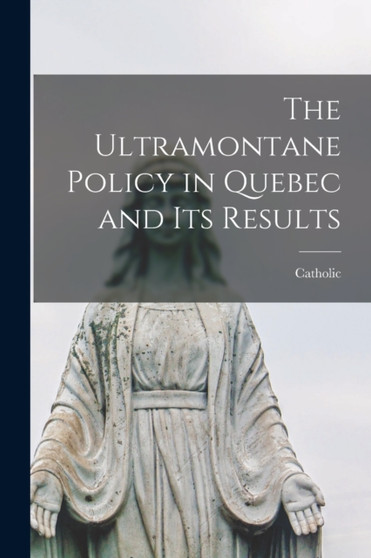 The Ultramontane Policy in Quebec and Its Results [microform]