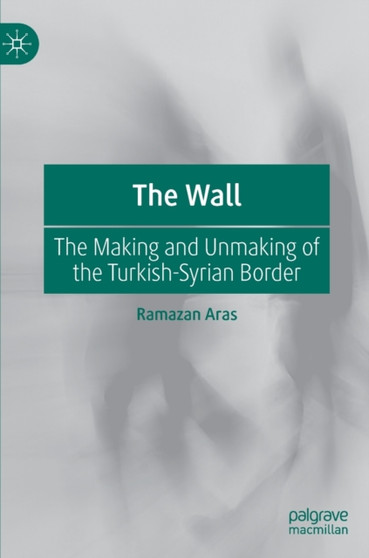 The Wall : The Making and Unmaking of the Turkish-Syrian Border