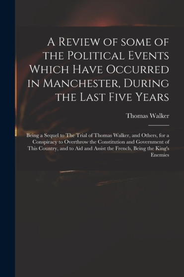 A Review of Some of the Political Events Which Have Occurred in Manchester, During the Last Five Years : Being a Sequel to The Trial of Thomas Walker, and Others, for a Conspiracy to Overthrow the Con by Thomas 1749-1817 Walker - Paperback