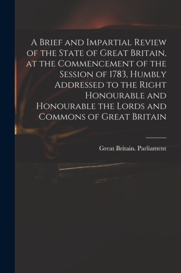 A Brief and Impartial Review of the State of Great Britain, at the Commencement of the Session of 1783, Humbly Addressed to the Right Honourable and Honourable the Lords and Commons of Great Britain by Great Britain Parliament - Paperback