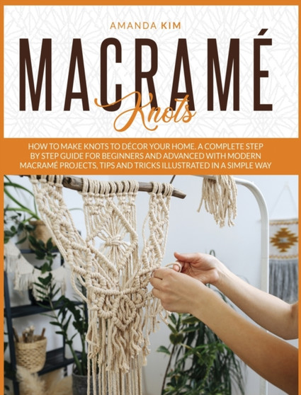 Macrame Knots : How to Make Knots to Decor your Home. A Complete Step by Step Guide for Beginners and Advanced with Modern Macrame Projects, Tips and Tricks Illustrated in a Simple Way. : 2 by Amanda Kim - Hardback