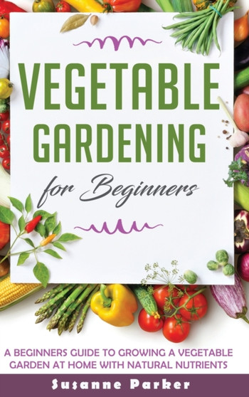 Vegetable Gardening for Beginners : A Beginners Guide to Growe a Vegetable Garden at Home with Natural Nutrients by Susanne Parker - Hardback