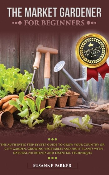 The Market Gardener for Beginners : The Authentic Step by Step Guide to Grow Your Country or City Garden, Growing Vegetables and Fruit Plants with Natural Nutrients and Essential Techniques by Susanne Parker - Hardback