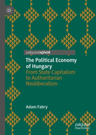 The Political Economy of Hungary : From State Capitalism to Authoritarian Neoliberalism