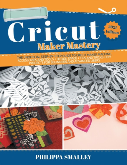 Cricut Maker Mastery : The Ultimate Step-By-Step Guide to Cricut Maker Machine, Accessories and Tools + Design Space + Tips and Tricks + DIY Projects for Beginners and Advanced Users 2021 Edition by Philippa Smalley - Paperback