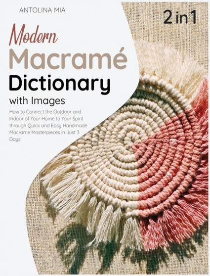 Modern Macrame Dictionary with Images [2 Books in 1] : How to Connect the Outdoor and Indoor of Your Home to Your Spirit through Quick and Easy Handmade Macrame Masterpieces in Just 3 Days by Antolina Mia - Hardback