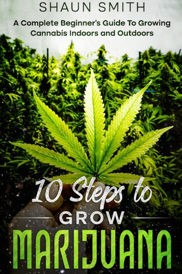10 Steps to Grow Marijuana : A Complete Beginner's Guide To Growing Cannabis Indoors and Outdoors by Shaun Smith - Paperback