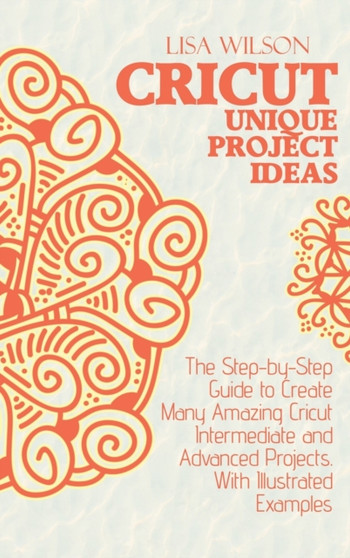 Crucut Unique Projecs Ideas : The Step-by-Step Guide to Create Many Amazing Cricut Intermediate and Advanced Projects. With Illustrated examples. by Lisa Wilson - Hardback