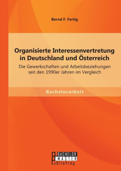 Organisierte Interessenvertretung in Deutschland und OEsterreich : Die Gewerkschaften und Arbeitsbeziehungen seit den 1990er Jahren im Vergleich