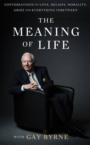 The Meaning of Life with Gay Byrne : Conversations on Love, Beliefs, Morality, Grief and Everything in Between