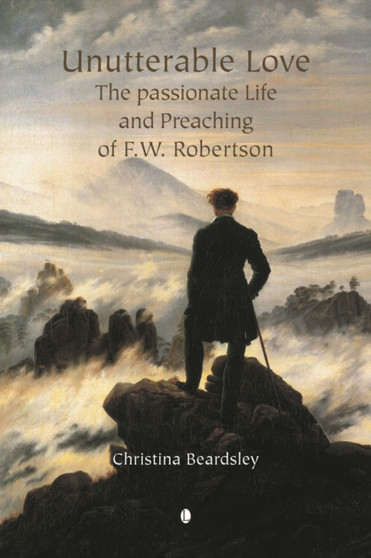 Unutterable Love : The Passionate Life and Preaching of F.W. Robertson