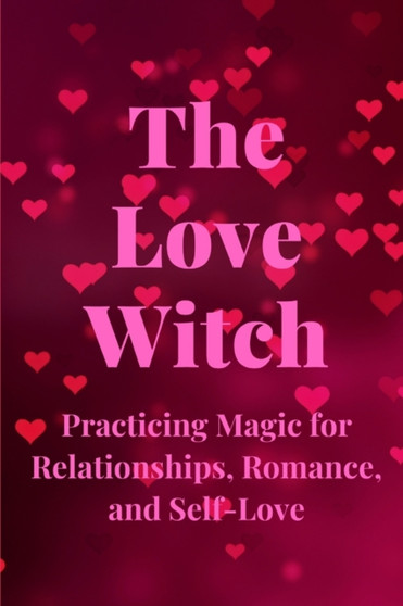 The Love Witch : Practicing Magic for Relationships, Romance, and Self-Love The Love Witch : Practicing Magic for Relationships, Romance, and Self-Love