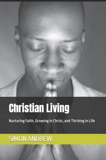 Christian Living : Nurturing Faith, Growing in Christ, and Thriving in Life