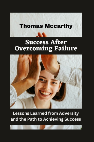 Success After Overcoming Failure : Lessons Learned from Adversity and the Path to Achieving Success