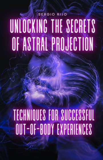 Unlocking the Secrets of Astral Projection : Techniques for Successful Out-of-Body Experiences