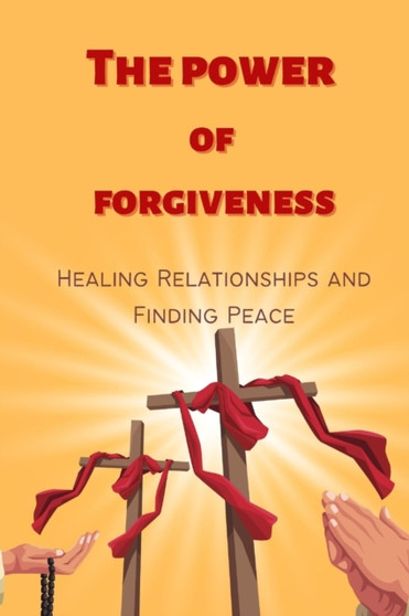 The Power of Forgiveness : Healing Relationships and Finding Peace